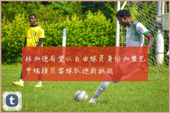 林加德有望以自由球员身份加盟巴甲瑞模贝雷球队迎新挑战