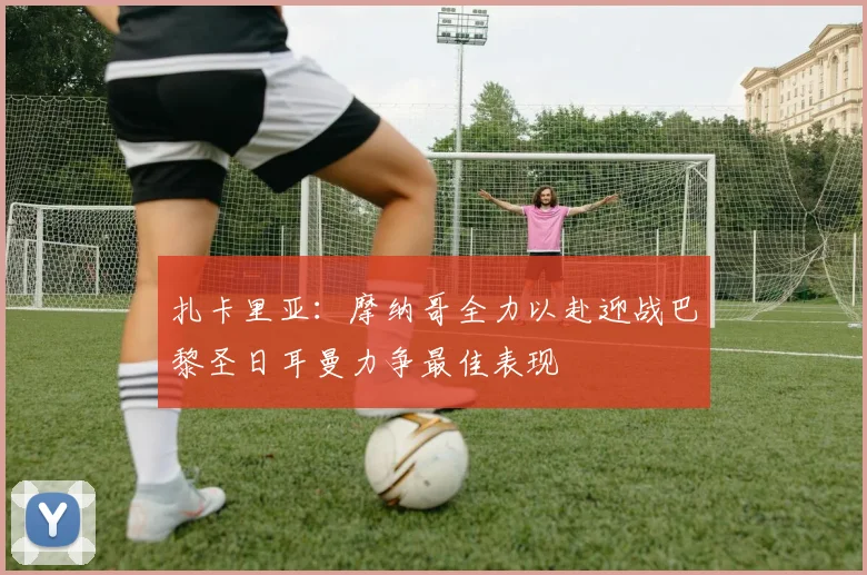 扎卡里亚：摩纳哥全力以赴迎战巴黎圣日耳曼力争最佳表现