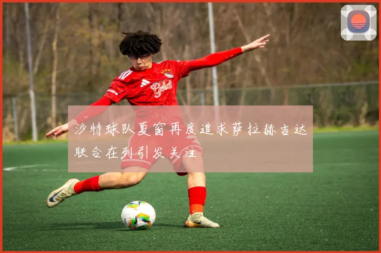 沙特球队夏窗再度追求萨拉赫吉达联合在列引发关注