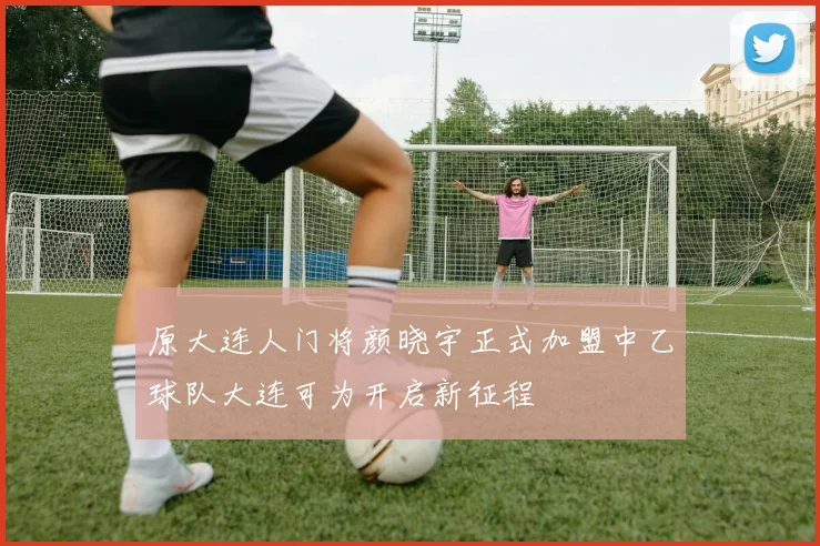 原大连人门将颜晓宇正式加盟中乙球队大连可为开启新征程