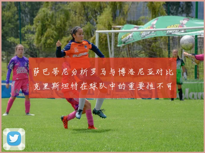 萨巴蒂尼分析罗马与博洛尼亚对比克里斯坦特在球队中的重要性不可替代