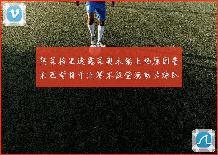阿莱格里透露莱奥未能上场原因普利西奇将于比赛末段登场助力球队