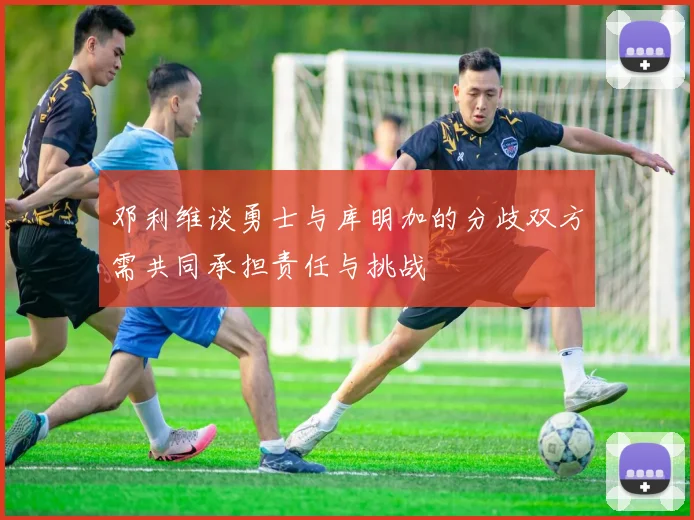 邓利维谈勇士与库明加的分歧双方需共同承担责任与挑战
