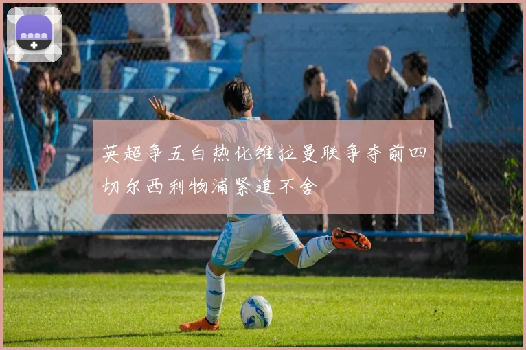 英超争五白热化维拉曼联争夺前四切尔西利物浦紧追不舍