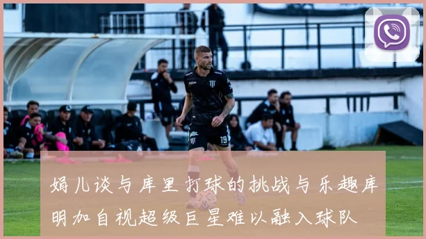 娟儿谈与库里打球的挑战与乐趣库明加自视超级巨星难以融入球队