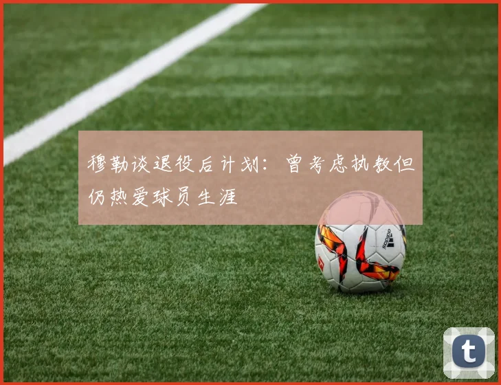 穆勒谈退役后计划：曾考虑执教但仍热爱球员生涯