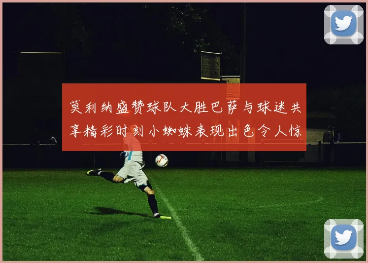 莫利纳盛赞球队大胜巴萨与球迷共享精彩时刻小蜘蛛表现出色令人惊艳