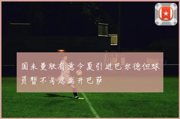 国米曼联有意今夏引进巴尔德但球员暂不考虑离开巴萨