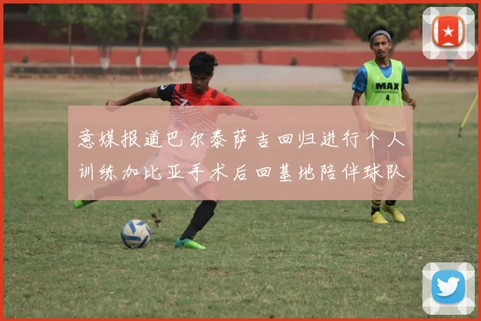 意媒报道巴尔泰萨吉回归进行个人训练加比亚手术后回基地陪伴球队恢复状态