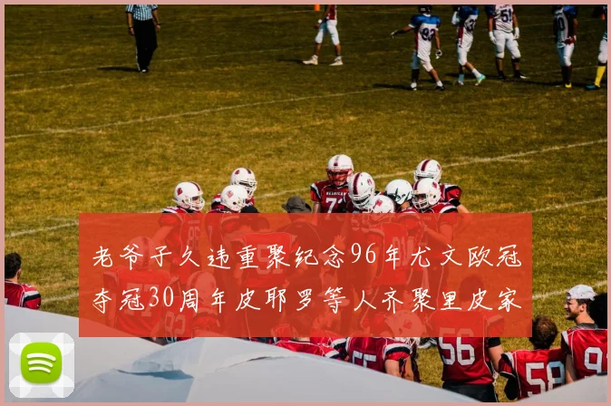 老爷子久违重聚纪念96年尤文欧冠夺冠30周年皮耶罗等人齐聚里皮家