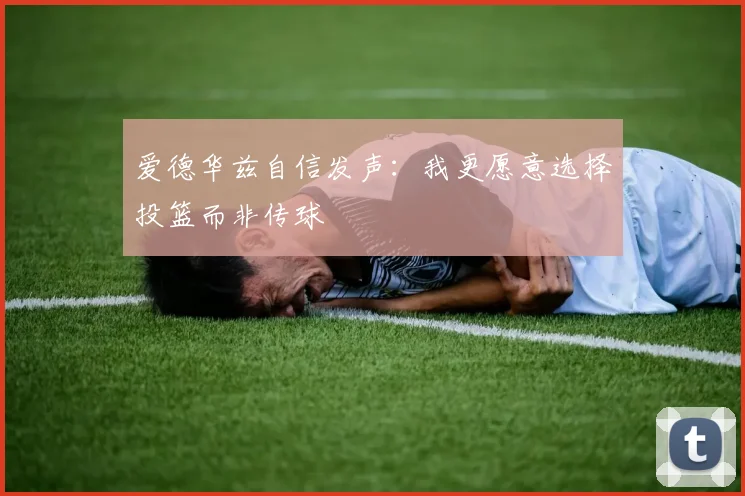 爱德华兹自信发声：我更愿意选择投篮而非传球
